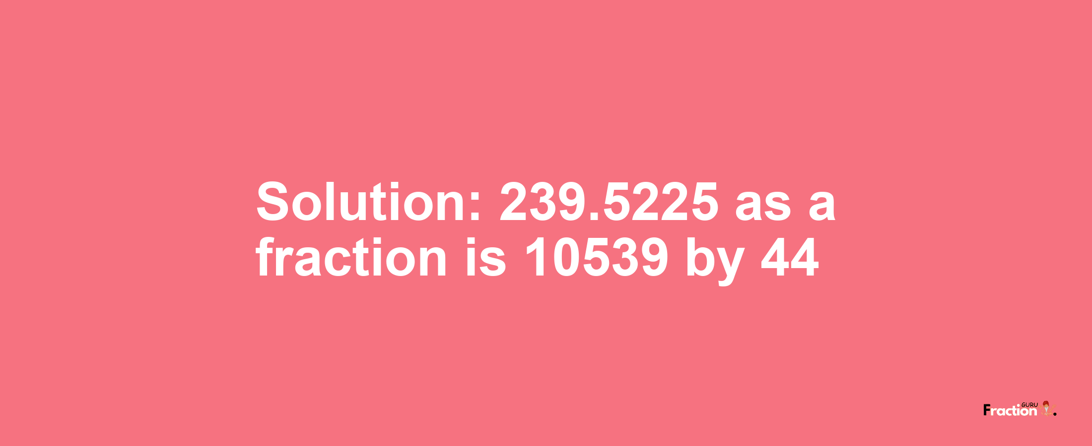 Solution:239.5225 as a fraction is 10539/44